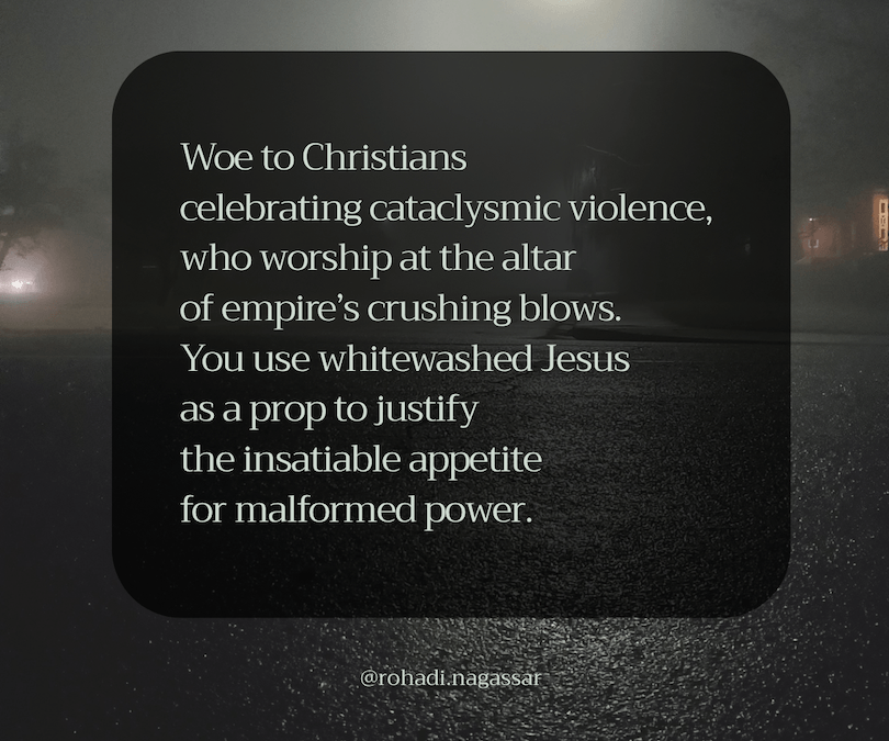 Woe to Christians celebrating cataclysmic violence, who worship at the altar of empire's crushing blows. You sue whiteawshed Jesus as a prop to justify the insatiable appetite for malformed power.